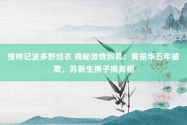 搜神记波多野结衣 揭秘激情纠葛:黄振华五年被欺,苏新生携子揭真相