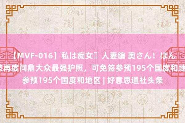 【MVF-016】私は痴女・人妻編 奥さん！ほんま好きやねエ 新加坡再度问鼎大众最强护照，可免签参预195个国度和地区 | 好意思通社头条