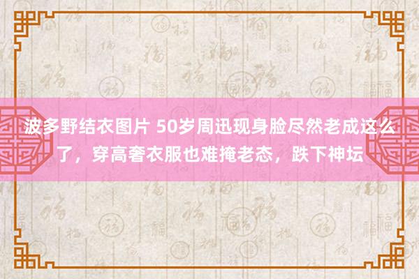 波多野结衣图片 50岁周迅现身脸尽然老成这么了，穿高奢衣服也难掩老态，跌下神坛