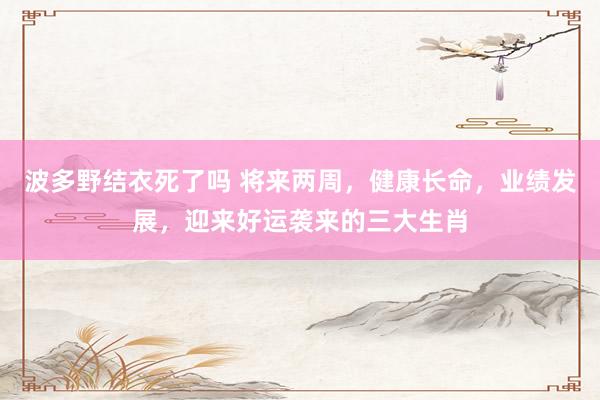 波多野结衣死了吗 将来两周，健康长命，业绩发展，迎来好运袭来的三大生肖