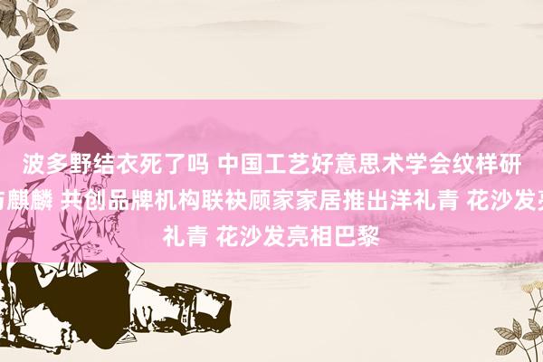 波多野结衣死了吗 中国工艺好意思术学会纹样研发中心与麒麟 共创品牌机构联袂顾家家居推出洋礼青 花沙发亮相巴黎