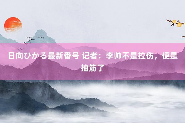 日向ひかる最新番号 记者：李帅不是拉伤，便是抽筋了