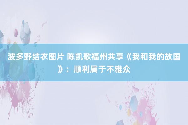 波多野结衣图片 陈凯歌福州共享《我和我的故国》：顺利属于不雅众