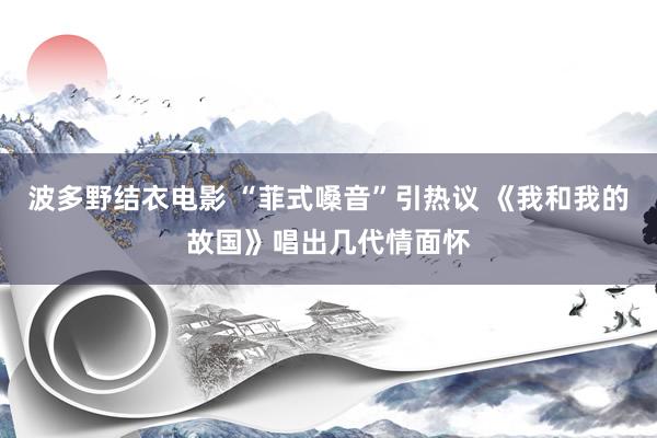 波多野结衣电影 “菲式嗓音”引热议 《我和我的故国》唱出几代情面怀