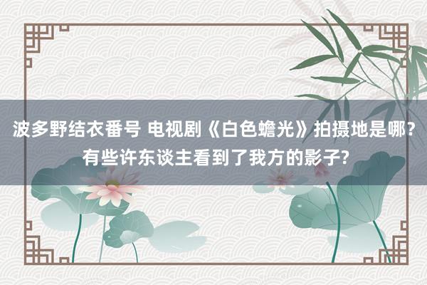 波多野结衣番号 电视剧《白色蟾光》拍摄地是哪？ 有些许东谈主看到了我方的影子?