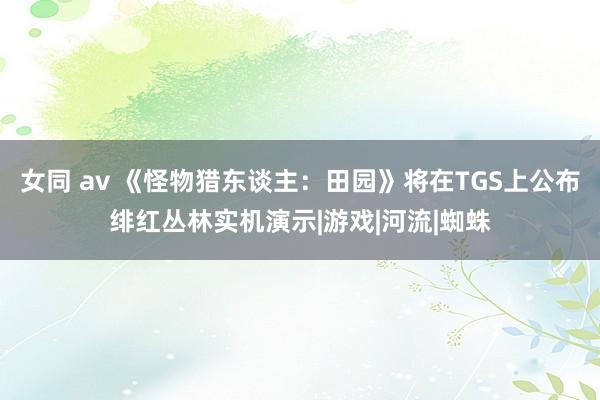 女同 av 《怪物猎东谈主:田园》将在TGS上公布绯红丛林实机演示|游戏|河流|蜘蛛