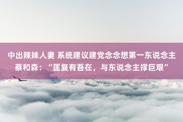 中出辣妹人妻 系统建议建党念念想第一东说念主蔡和森：“匡复有吾在，与东说念主撑巨艰”
