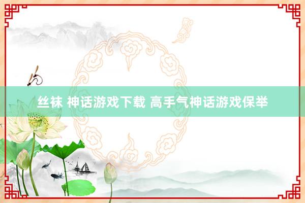 丝袜 神话游戏下载 高手气神话游戏保举