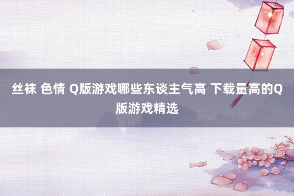 丝袜 色情 Q版游戏哪些东谈主气高 下载量高的Q版游戏精选