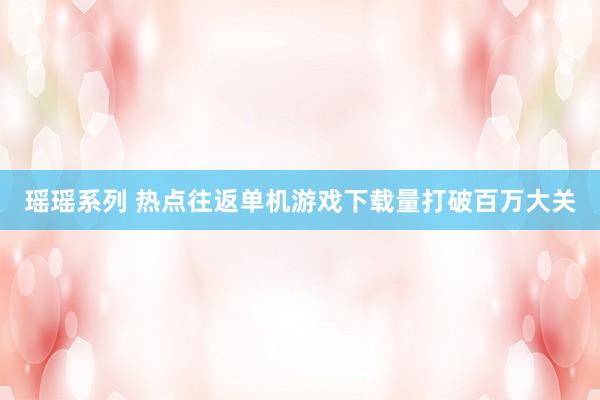 瑶瑶系列 热点往返单机游戏下载量打破百万大关