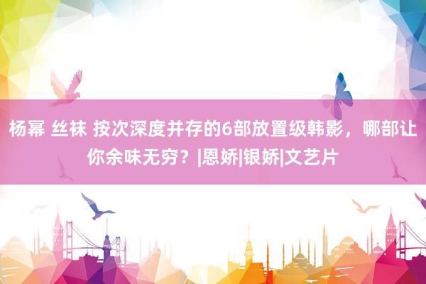杨幂 丝袜 按次深度并存的6部放置级韩影，哪部让你余味无穷？|恩娇|银娇|文艺片
