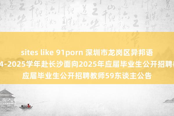 sites like 91porn 深圳市龙岗区异邦语学校（集团）2024-2025学年赴长沙面向2025年应届毕业生公开招聘教师59东谈主公告