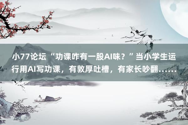 小77论坛 “功课咋有一股AI味？”当小学生运行用AI写功课，有敦厚吐槽，有家长吵翻……