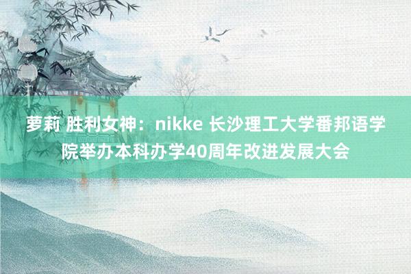 萝莉 胜利女神：nikke 长沙理工大学番邦语学院举办本科办学40周年改进发展大会