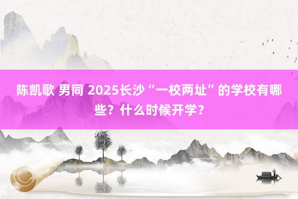 陈凯歌 男同 2025长沙“一校两址”的学校有哪些？什么时候开学？
