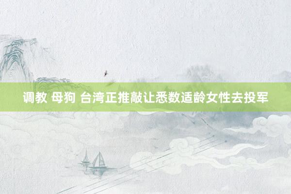 调教 母狗 台湾正推敲让悉数适龄女性去投军