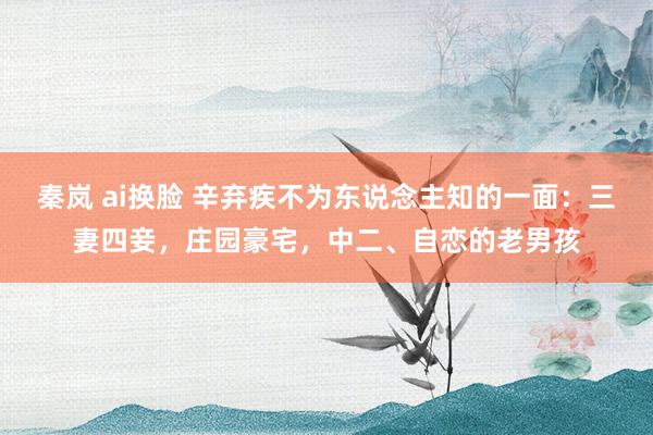 秦岚 ai换脸 辛弃疾不为东说念主知的一面：三妻四妾，庄园豪宅，中二、自恋的老男孩