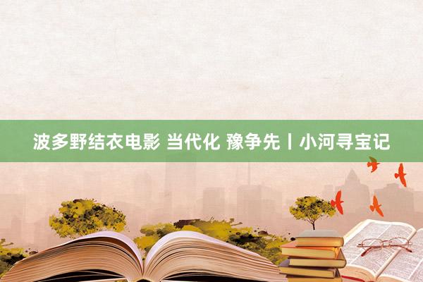 波多野结衣电影 当代化 豫争先丨小河寻宝记