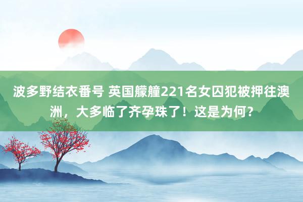 波多野结衣番号 英国艨艟221名女囚犯被押往澳洲，大多临了齐孕珠了！这是为何？