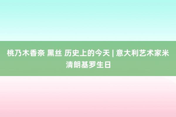 桃乃木香奈 黑丝 历史上的今天 | 意大利艺术家米清朗基罗生日