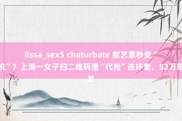 lissa_sex5 chaturbate 献艺票秒变“碎钞机”？上海一女子扫二维码遭“代抢”连环套，52万险挥发