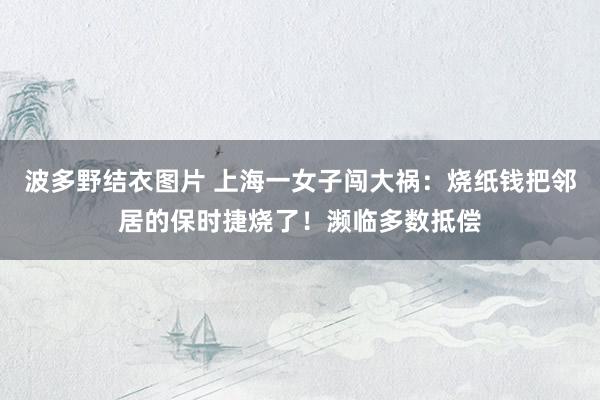 波多野结衣图片 上海一女子闯大祸：烧纸钱把邻居的保时捷烧了！濒临多数抵偿