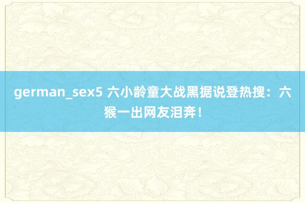 german_sex5 六小龄童大战黑据说登热搜：六猴一出网友泪奔！