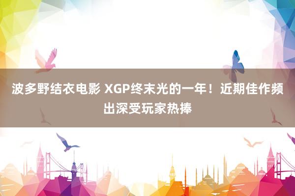波多野结衣电影 XGP终末光的一年！近期佳作频出深受玩家热捧