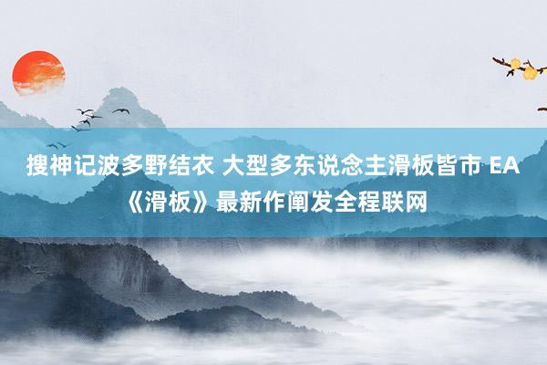 搜神记波多野结衣 大型多东说念主滑板皆市 EA《滑板》最新作阐发全程联网
