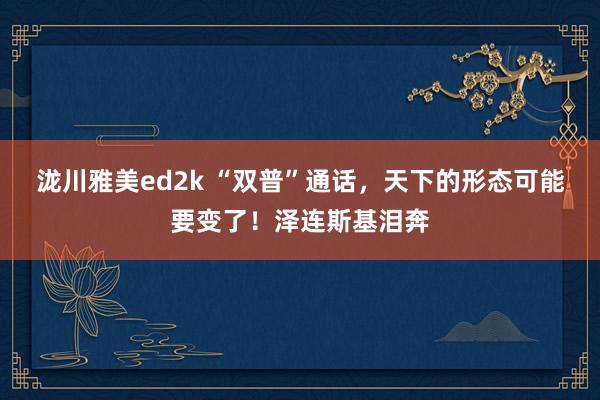 泷川雅美ed2k “双普”通话，天下的形态可能要变了！泽连斯基泪奔