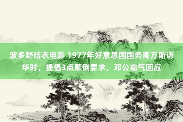 波多野结衣电影 1977年好意思国国务卿万斯访华时，提倡3点颠倒要求，邓公霸气回应