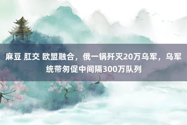 麻豆 肛交 欧盟融合，俄一锅歼灭20万乌军，乌军统带匆促中间隔300万队列