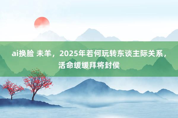 ai换脸 未羊，2025年若何玩转东谈主际关系，活命缓缓拜将封侯