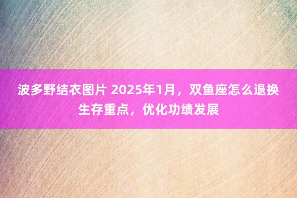 波多野结衣图片 2025年1月，双鱼座怎么退换生存重点，优化功绩发展