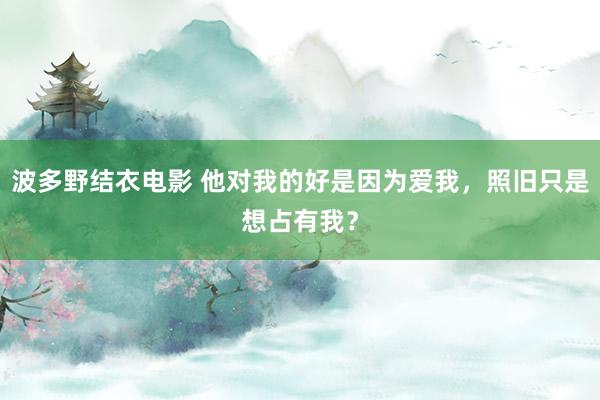波多野结衣电影 他对我的好是因为爱我，照旧只是想占有我？