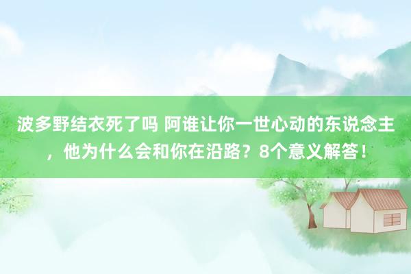 波多野结衣死了吗 阿谁让你一世心动的东说念主，他为什么会和你在沿路？8个意义解答！