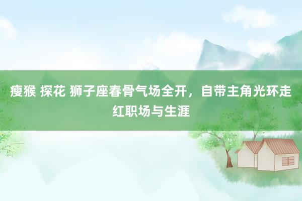 瘦猴 探花 狮子座春骨气场全开，自带主角光环走红职场与生涯