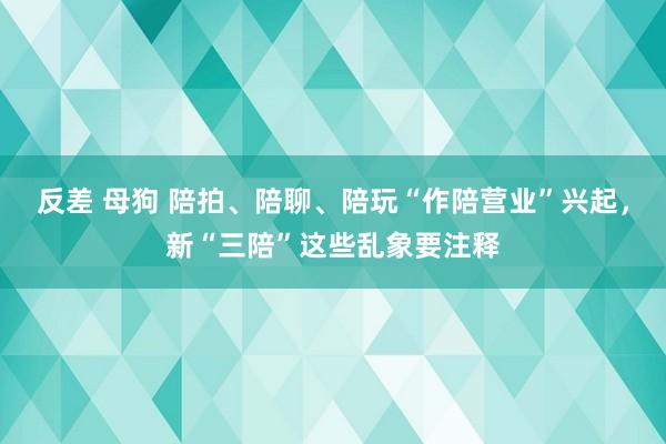 反差 母狗 陪拍、陪聊、陪玩“作陪营业”兴起，新“三陪”这些乱象要注释