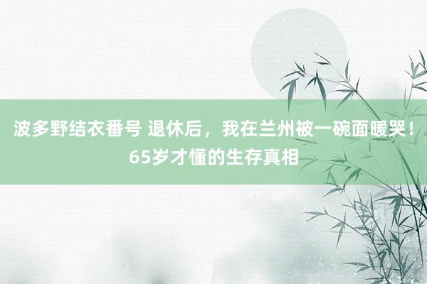 波多野结衣番号 退休后，我在兰州被一碗面暖哭！65岁才懂的生存真相