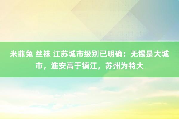 米菲兔 丝袜 江苏城市级别已明确：无锡是大城市，淮安高于镇江，苏州为特大