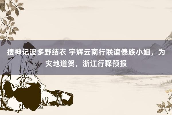 搜神记波多野结衣 宇辉云南行联谊傣族小姐，为灾地道贺，浙江行释预报