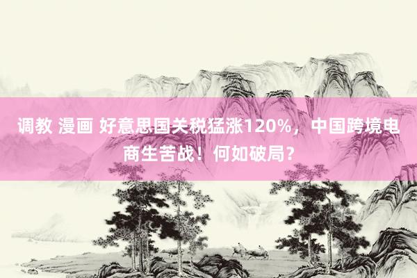 调教 漫画 好意思国关税猛涨120%，中国跨境电商生苦战！何如破局？