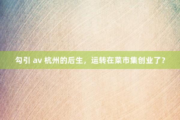 勾引 av 杭州的后生，运转在菜市集创业了？