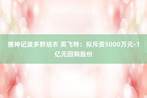 搜神记波多野结衣 英飞特：拟斥资5000万元-1亿元回购股份