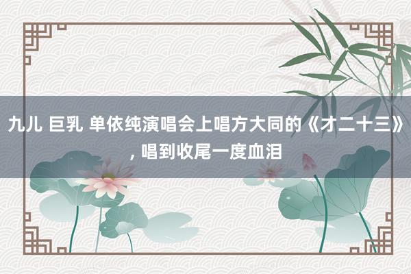 九儿 巨乳 单依纯演唱会上唱方大同的《才二十三》， 唱到收尾一度血泪