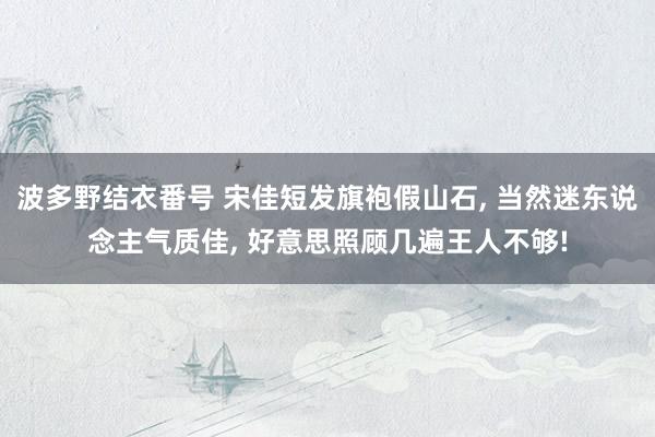 波多野结衣番号 宋佳短发旗袍假山石， 当然迷东说念主气质佳， 好意思照顾几遍王人不够!