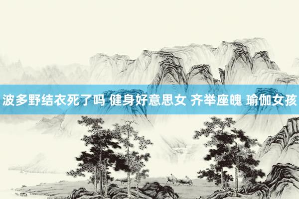 波多野结衣死了吗 健身好意思女 齐举座魄 瑜伽女孩