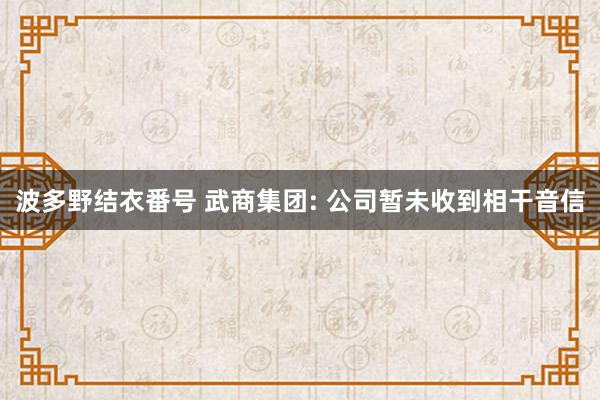 波多野结衣番号 武商集团: 公司暂未收到相干音信