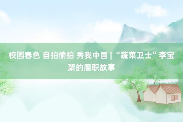 校园春色 自拍偷拍 秀我中国 | “蔬菜卫士”李宝聚的履职故事
