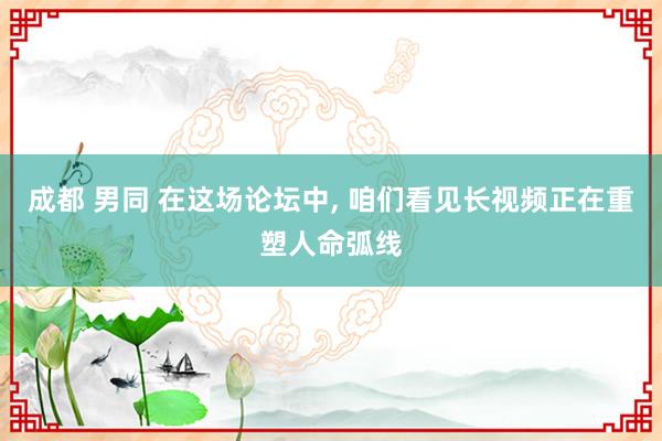 成都 男同 在这场论坛中， 咱们看见长视频正在重塑人命弧线